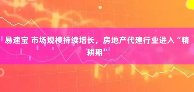 易速宝 市场规模持续增长,房地产代建行业进入“精耕期”