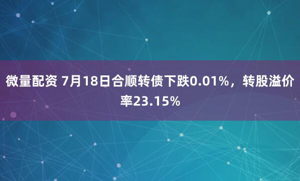 微量配资 7月18日合顺转债下跌0.01%,转股溢价率23.15%