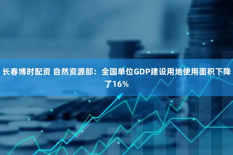 长春博时配资 自然资源部：全国单位GDP建设用地使用面积下降了16%