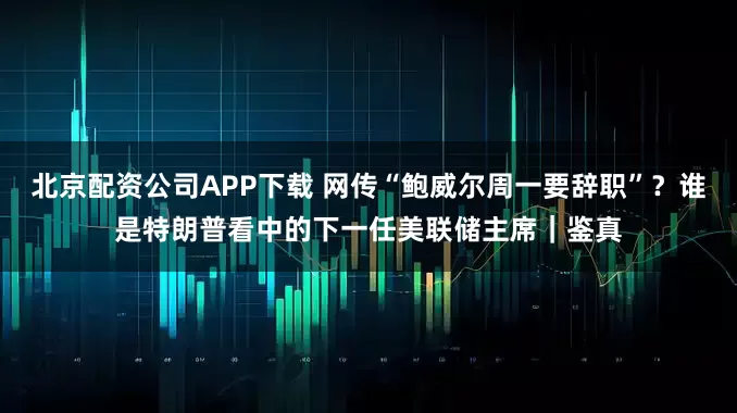 北京配资公司APP下载 网传“鲍威尔周一要辞职”?谁是特朗普看中的下一任美联储主席|鉴真
