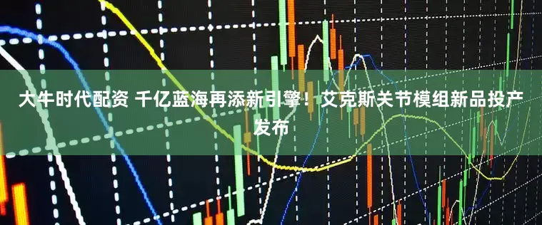 大牛时代配资 千亿蓝海再添新引擎!艾克斯关节模组新品投产发布