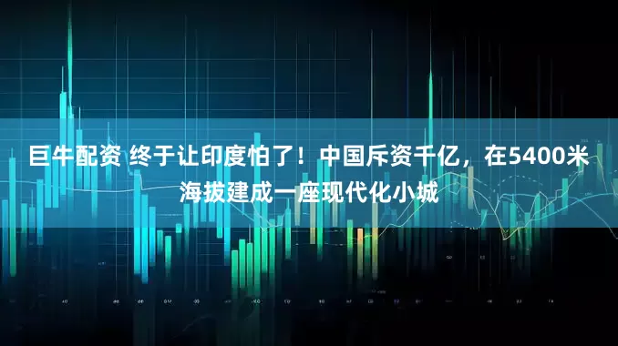 巨牛配资 终于让印度怕了！中国斥资千亿，在5400米海拔建成一座现代化小城