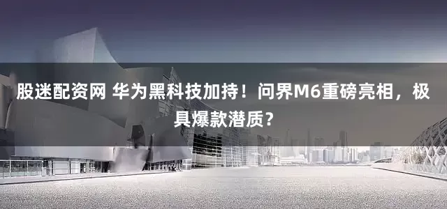 股迷配资网 华为黑科技加持！问界M6重磅亮相，极具爆款潜质？