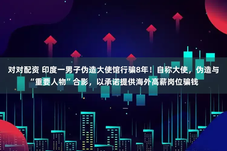 对对配资 印度一男子伪造大使馆行骗8年！自称大使，伪造与“重要人物”合影，以承诺提供海外高薪岗位骗钱