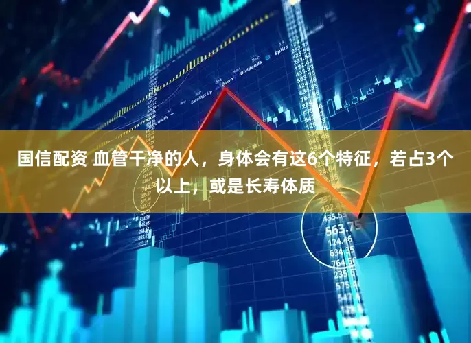 国信配资 血管干净的人,身体会有这6个特征,若占3个以上,或是长寿体质